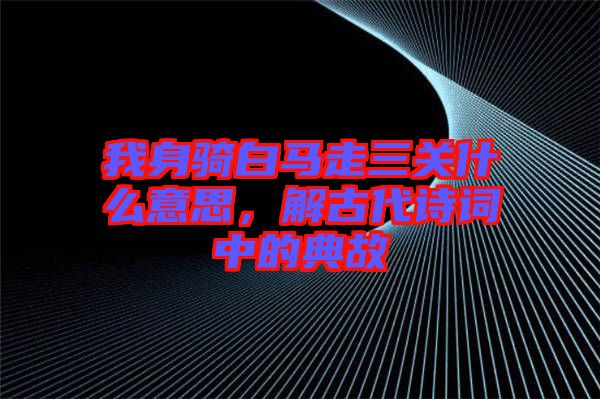 我身騎白馬走三關什么意思，解古代詩詞中的典故