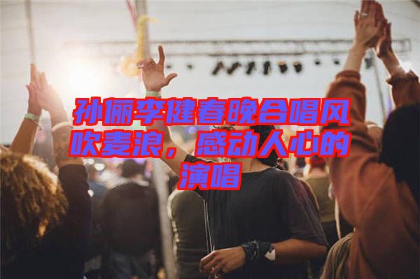 孫儷李健春晚合唱風(fēng)吹麥浪，感動(dòng)人心的演唱