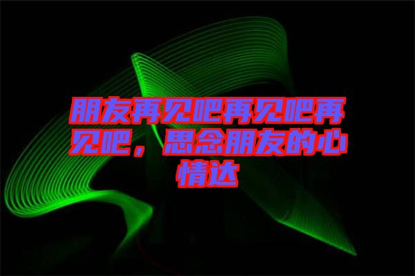朋友再見吧再見吧再見吧，思念朋友的心情達