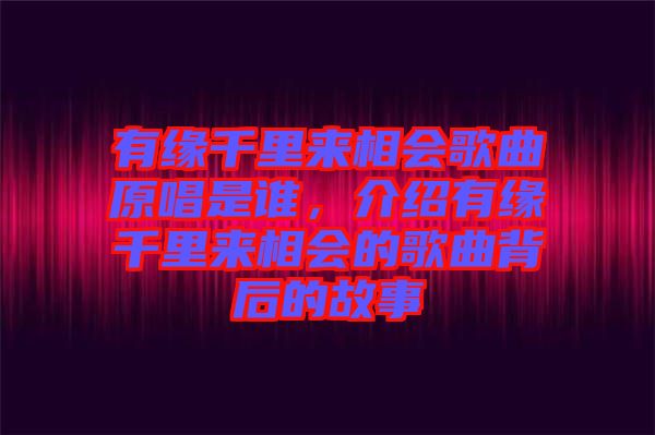 有緣千里來相會歌曲原唱是誰，介紹有緣千里來相會的歌曲背后的故事