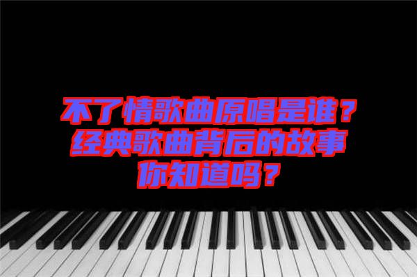 不了情歌曲原唱是誰？經典歌曲背后的故事你知道嗎？