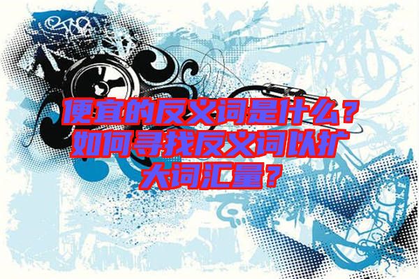 便宜的反義詞是什么？如何尋找反義詞以擴(kuò)大詞匯量？