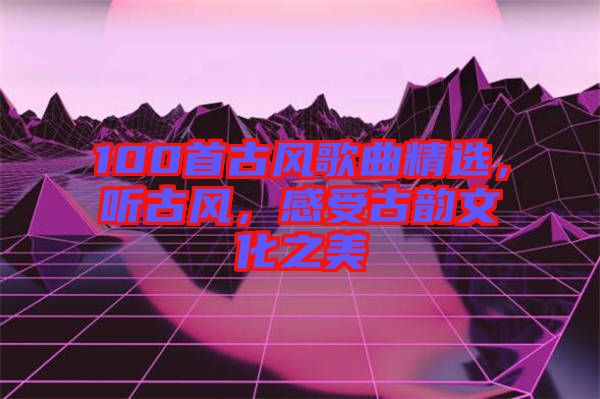 100首古風歌曲精選，聽古風，感受古韻文化之美