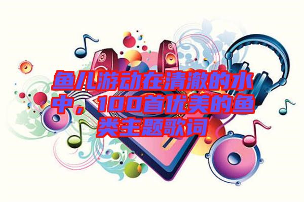 魚兒游動在清澈的水中，100首優(yōu)美的魚類主題歌詞