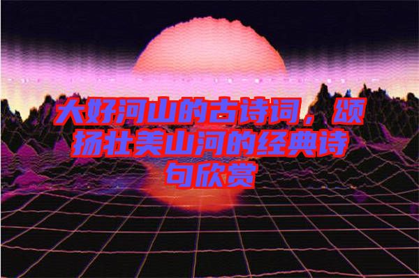 大好河山的古詩詞，頌揚壯美山河的經典詩句欣賞