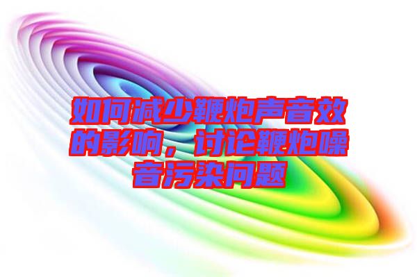 如何減少鞭炮聲音效的影響，討論鞭炮噪音污染問題