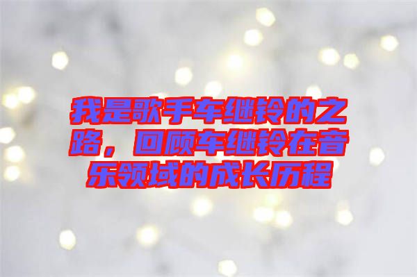 我是歌手車繼鈴的之路，回顧車繼鈴在音樂領域的成長歷程