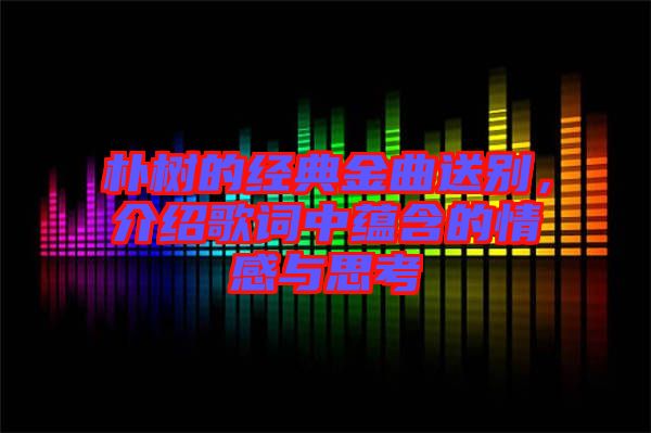 樸樹的經(jīng)典金曲送別，介紹歌詞中蘊(yùn)含的情感與思考
