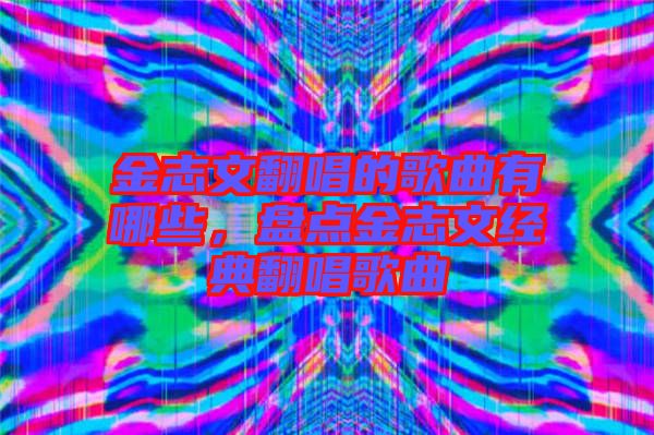 金志文翻唱的歌曲有哪些，盤點金志文經典翻唱歌曲
