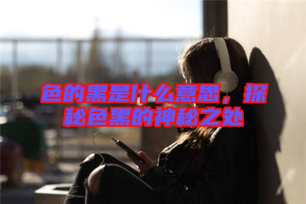 色的黑是什么意思，探秘色黑的神秘之處