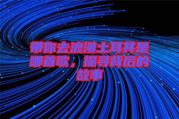 帶你去浪漫土耳其是哪首歌，探尋背后的故事