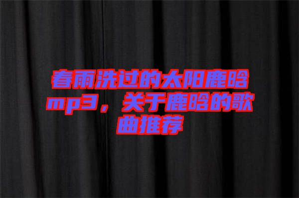 春雨洗過的太陽鹿晗mp3，關(guān)于鹿晗的歌曲推薦