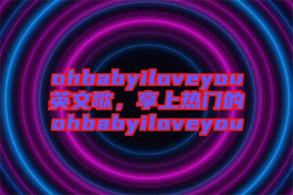 ohbabyiloveyou英文歌，享上熱門的ohbabyiloveyou