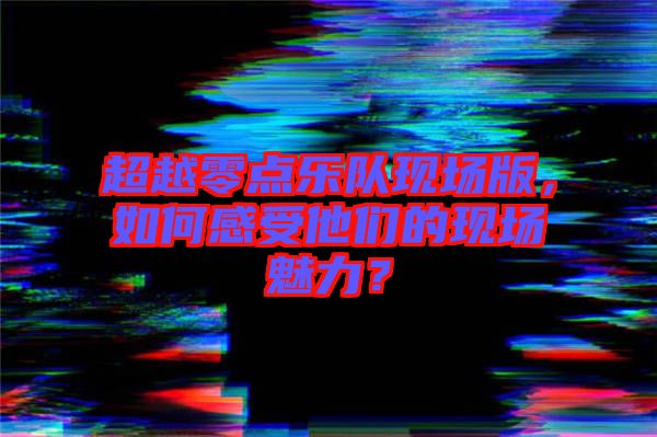 超越零點樂隊現場版，如何感受他們的現場魅力？