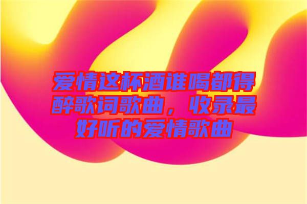 愛情這杯酒誰喝都得醉歌詞歌曲，收錄最好聽的愛情歌曲