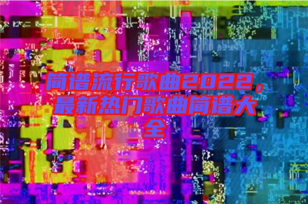簡譜流行歌曲2022，最新熱門歌曲簡譜大全