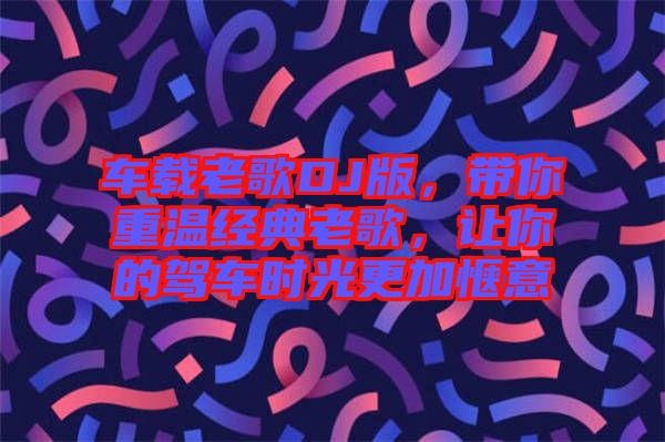 車載老歌DJ版，帶你重溫經典老歌，讓你的駕車時光更加愜意