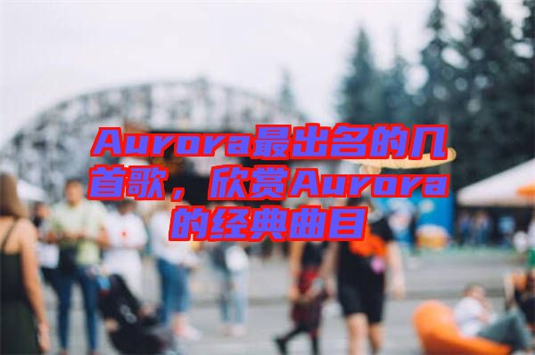 Aurora最出名的幾首歌，欣賞Aurora的經(jīng)典曲目