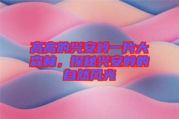 高高的興安嶺一片大森林，探秘興安嶺的自然風光