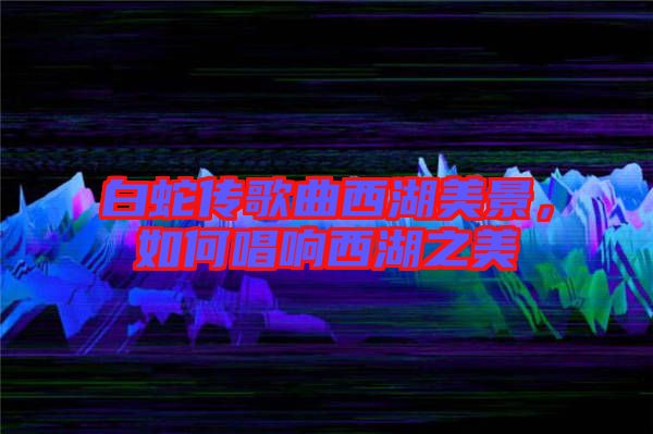 白蛇傳歌曲西湖美景，如何唱響西湖之美