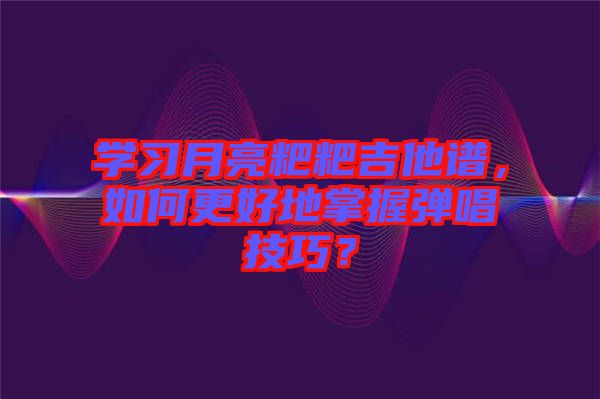 學習月亮粑粑吉他譜，如何更好地掌握彈唱技巧？