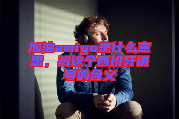 加油amigo是什么意思，解這個西班牙語號的含義