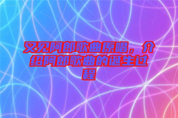 又見阿郎歌曲原唱，介紹阿郎歌曲的誕生過程