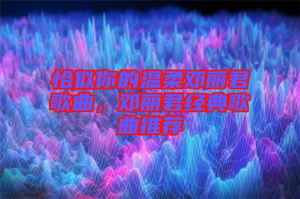 恰似你的溫柔鄧麗君歌曲，鄧麗君經典歌曲推薦