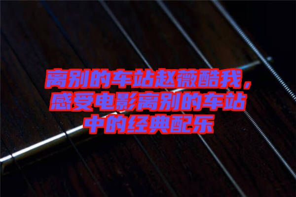 離別的車站趙薇酷我，感受電影離別的車站中的經典配樂