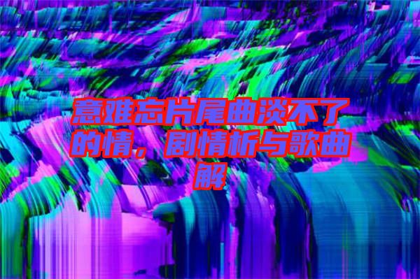 意難忘片尾曲淡不了的情，劇情析與歌曲解