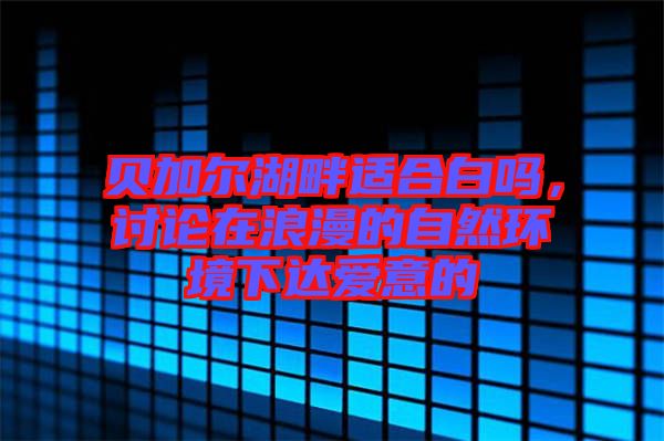 貝加爾湖畔適合白嗎，討論在浪漫的自然環(huán)境下達愛意的