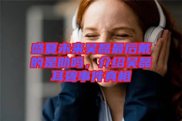 盛夏未來吳磊最后戴的是助嗎，介紹吳磊耳聾事件真相