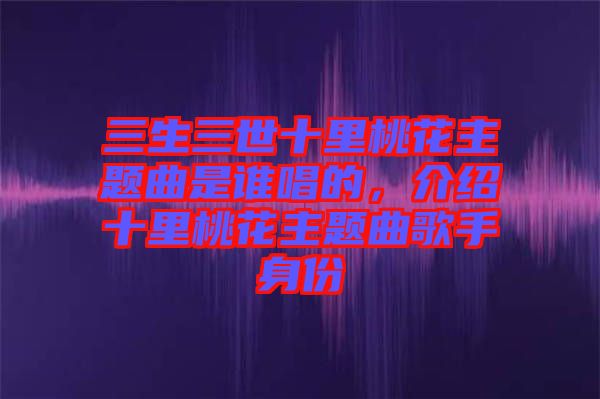 三生三世十里桃花主題曲是誰唱的，介紹十里桃花主題曲歌手身份