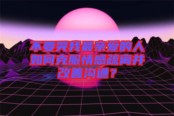 不要哭我最親愛(ài)的人如何克服情感疏離并改善溝通？