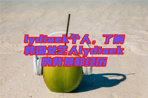lydiaek個人，了解韓國女藝人lydiaek的背景和經歷