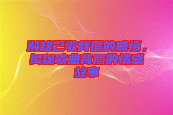 別知己歌背后的感悟，揭秘歌曲背后的情感故事