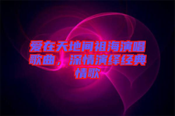 愛在天地間祖海演唱歌曲，深情演繹經(jīng)典情歌