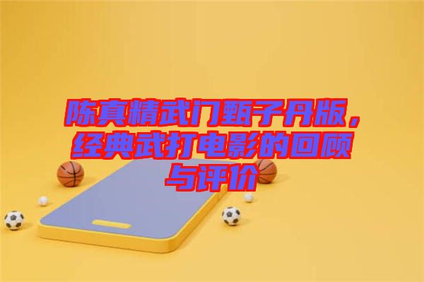 陳真精武門甄子丹版，經典武打電影的回顧與評價