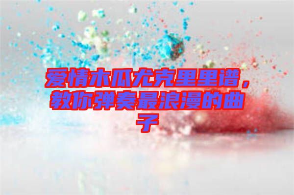 愛情木瓜尤克里里譜，教你彈奏最浪漫的曲子