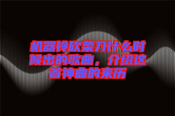 機器鈴砍菜刀什么時候出的歌曲，介紹這首神曲的來歷