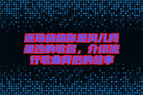 還珠格格你是風兒我是沙的歌名，介紹流行歌曲背后的故事