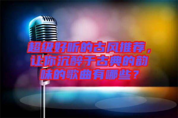 超級好聽的古風(fēng)推薦，讓你沉醉于古典的韻味的歌曲有哪些？