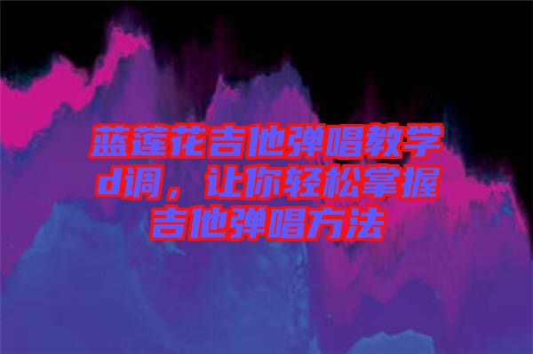 藍蓮花吉他彈唱教學(xué)d調(diào)，讓你輕松掌握吉他彈唱方法
