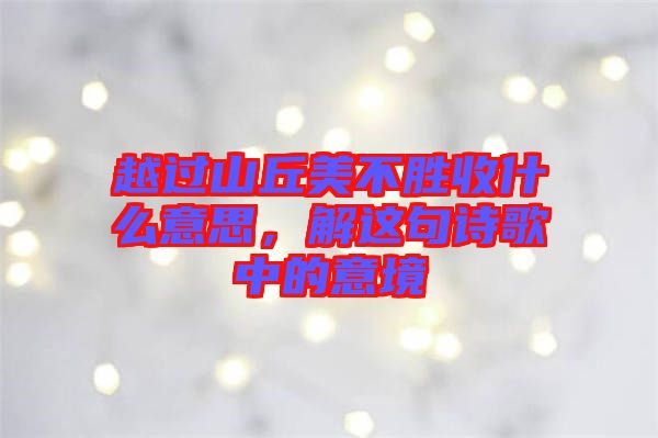 越過(guò)山丘美不勝收什么意思，解這句詩(shī)歌中的意境