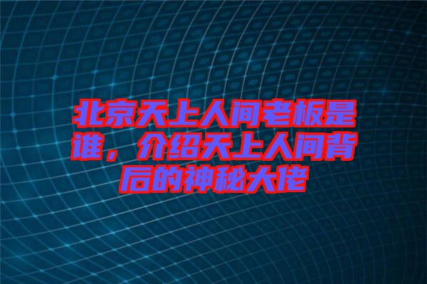 北京天上人間老板是誰，介紹天上人間背后的神秘大佬