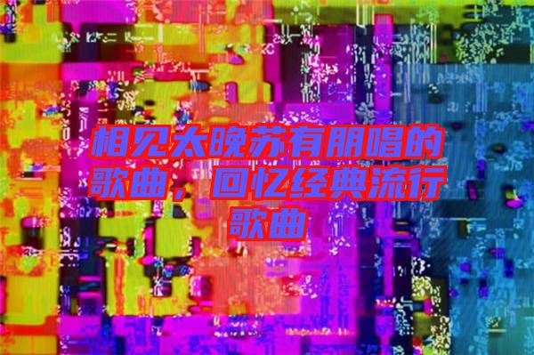 相見太晚蘇有朋唱的歌曲，回憶經典流行歌曲
