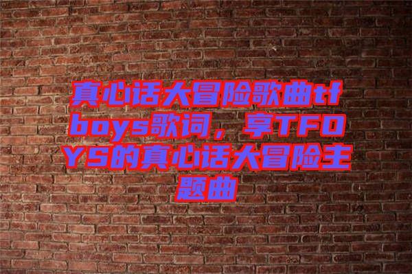 真心話大冒險歌曲tfboys歌詞，享TFOYS的真心話大冒險主題曲