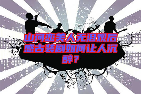 山河戀美人無淚觀后感古裝劇如何讓人沉醉？
