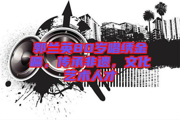 郭蘭英80歲唱繡金匾，傳承非遺，文化藝術人才