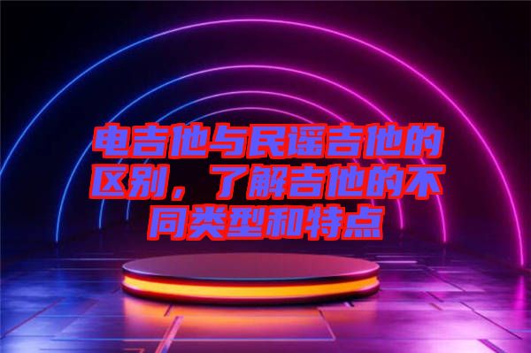 電吉他與民謠吉他的區別，了解吉他的不同類型和特點